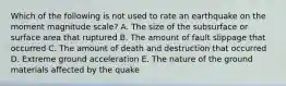 Which of the following is not used to rate an earthquake on the moment magnitude scale? A. The size of the subsurface or surface area that ruptured B. The amount of fault slippage that occurred C. The amount of death and destruction that occurred D. Extreme ground acceleration E. The nature of the ground materials affected by the quake