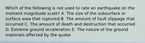 Which of the following is not used to rate an earthquake on the moment magnitude scale? A. The size of the subsurface or surface area that ruptured B. The amount of fault slippage that occurred C. The amount of death and destruction that occurred D. Extreme ground acceleration E. The nature of the ground materials affected by the quake