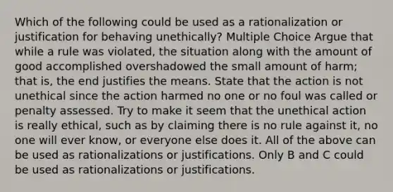 Which of the following could be used as a rationalization or justification for behaving unethically? Multiple Choice Argue that while a rule was violated, the situation along with the amount of good accomplished overshadowed the small amount of harm; that is, the end justifies the means. State that the action is not unethical since the action harmed no one or no foul was called or penalty assessed. Try to make it seem that the unethical action is really ethical, such as by claiming there is no rule against it, no one will ever know, or everyone else does it. All of the above can be used as rationalizations or justifications. Only B and C could be used as rationalizations or justifications.