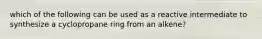 which of the following can be used as a reactive intermediate to synthesize a cyclopropane ring from an alkene?