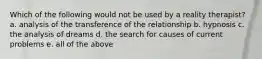Which of the following would not be used by a reality therapist? a. analysis of the transference of the relationship b. hypnosis c. the analysis of dreams d. the search for causes of current problems e. all of the above