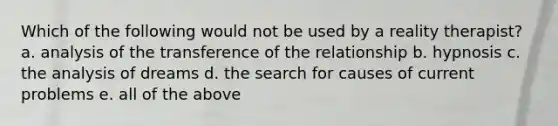 Which of the following would not be used by a reality therapist? a. analysis of the transference of the relationship b. hypnosis c. the analysis of dreams d. the search for causes of current problems e. all of the above