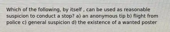 Which of the following, by itself , can be used as reasonable suspicion to conduct a stop? a) an anonymous tip b) flight from police c) general suspicion d) the existence of a wanted poster