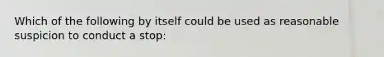 Which of the following by itself could be used as reasonable suspicion to conduct a stop: