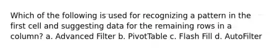 Which of the following is used for recognizing a pattern in the first cell and suggesting data for the remaining rows in a column? a. Advanced Filter b. PivotTable c. Flash Fill d. AutoFilter