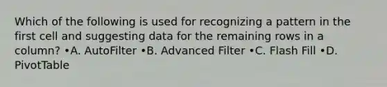 Which of the following is used for recognizing a pattern in the first cell and suggesting data for the remaining rows in a column? •A. AutoFilter •B. Advanced Filter •C. Flash Fill •D. PivotTable