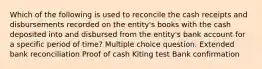 Which of the following is used to reconcile the cash receipts and disbursements recorded on the entity's books with the cash deposited into and disbursed from the entity's bank account for a specific period of time? Multiple choice question. Extended bank reconciliation Proof of cash Kiting test Bank confirmation