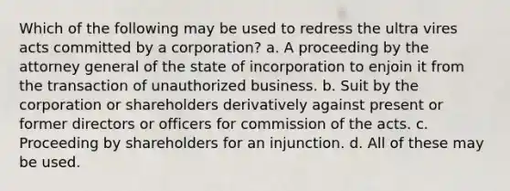 Which of the following may be used to redress the ultra vires acts committed by a corporation? a. A proceeding by the attorney general of the state of incorporation to enjoin it from the transaction of unauthorized business. b. Suit by the corporation or shareholders derivatively against present or former directors or officers for commission of the acts. c. Proceeding by shareholders for an injunction. d. All of these may be used.