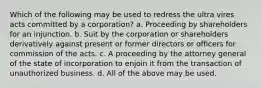 Which of the following may be used to redress the ultra vires acts committed by a corporation? a. Proceeding by shareholders for an injunction. b. Suit by the corporation or shareholders derivatively against present or former directors or officers for commission of the acts. c. A proceeding by the attorney general of the state of incorporation to enjoin it from the transaction of unauthorized business. d. All of the above may be used.