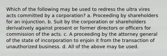 Which of the following may be used to redress the ultra vires acts committed by a corporation? a. Proceeding by shareholders for an injunction. b. Suit by the corporation or shareholders derivatively against present or former directors or officers for commission of the acts. c. A proceeding by the attorney general of the state of incorporation to enjoin it from the transaction of unauthorized business. d. All of the above may be used.