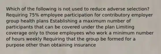 Which of the following is not used to reduce adverse selection? Requiring 75% employee participation for contributory employer group health plans Establishing a maximum number of participants that can be covered under the plan Limiting coverage only to those employees who work a minimum number of hours weekly Requiring that the group be formed for a purpose other than obtaining insurance