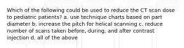 Which of the following could be used to reduce the CT scan dose to pediatric patients? a. use technique charts based on part diameter b. increase the pitch for helical scanning c. reduce number of scans taken before, during, and after contrast injection d. all of the above