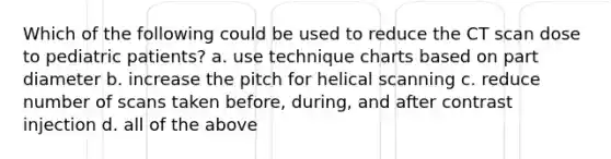 Which of the following could be used to reduce the CT scan dose to pediatric patients? a. use technique charts based on part diameter b. increase the pitch for helical scanning c. reduce number of scans taken before, during, and after contrast injection d. all of the above