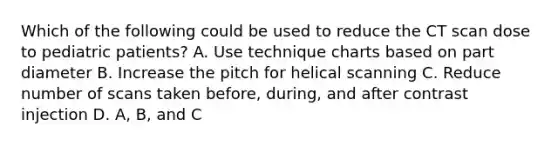 Which of the following could be used to reduce the CT scan dose to pediatric patients? A. Use technique charts based on part diameter B. Increase the pitch for helical scanning C. Reduce number of scans taken before, during, and after contrast injection D. A, B, and C