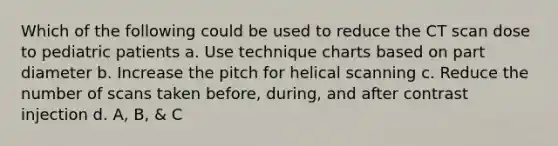 Which of the following could be used to reduce the CT scan dose to pediatric patients a. Use technique charts based on part diameter b. Increase the pitch for helical scanning c. Reduce the number of scans taken before, during, and after contrast injection d. A, B, & C