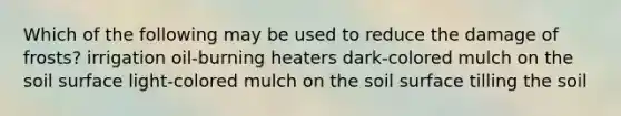 Which of the following may be used to reduce the damage of frosts? irrigation oil-burning heaters dark-colored mulch on the soil surface light-colored mulch on the soil surface tilling the soil