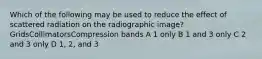 Which of the following may be used to reduce the effect of scattered radiation on the radiographic image?GridsCollimatorsCompression bands A 1 only B 1 and 3 only C 2 and 3 only D 1, 2, and 3