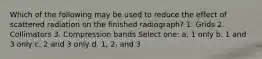 Which of the following may be used to reduce the effect of scattered radiation on the finished radiograph? 1. Grids 2. Collimators 3. Compression bands Select one: a. 1 only b. 1 and 3 only c. 2 and 3 only d. 1, 2, and 3