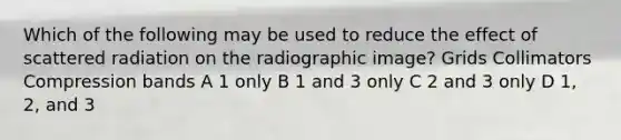 Which of the following may be used to reduce the effect of scattered radiation on the radiographic image? Grids Collimators Compression bands A 1 only B 1 and 3 only C 2 and 3 only D 1, 2, and 3