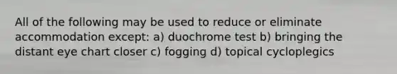 All of the following may be used to reduce or eliminate accommodation except: a) duochrome test b) bringing the distant eye chart closer c) fogging d) topical cycloplegics