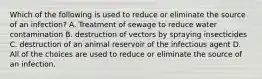 Which of the following is used to reduce or eliminate the source of an infection? A. Treatment of sewage to reduce water contamination B. destruction of vectors by spraying insecticides C. destruction of an animal reservoir of the infectious agent D. All of the choices are used to reduce or eliminate the source of an infection.