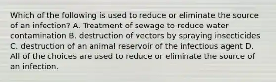 Which of the following is used to reduce or eliminate the source of an infection? A. Treatment of sewage to reduce water contamination B. destruction of vectors by spraying insecticides C. destruction of an animal reservoir of the infectious agent D. All of the choices are used to reduce or eliminate the source of an infection.