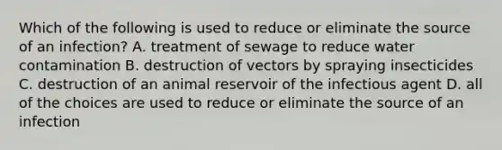 Which of the following is used to reduce or eliminate the source of an infection? A. treatment of sewage to reduce water contamination B. destruction of vectors by spraying insecticides C. destruction of an animal reservoir of the infectious agent D. all of the choices are used to reduce or eliminate the source of an infection