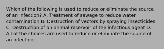 Which of the following is used to reduce or eliminate the source of an infection? A. Treatment of sewage to reduce water contamination B. Destruction of vectors by spraying insecticides C. Destruction of an animal reservoir of the infectious agent D. All of the choices are used to reduce or eliminate the source of an infection.