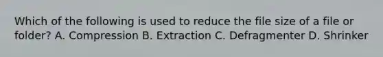 Which of the following is used to reduce the file size of a file or folder? A. Compression B. Extraction C. Defragmenter D. Shrinker