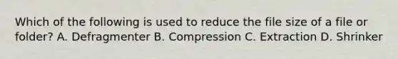 Which of the following is used to reduce the file size of a file or folder? A. Defragmenter B. Compression C. Extraction D. Shrinker