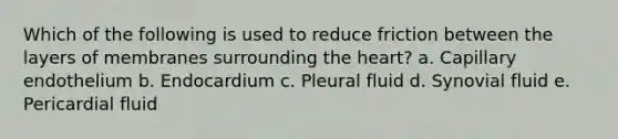 Which of the following is used to reduce friction between the layers of membranes surrounding the heart? a. Capillary endothelium b. Endocardium c. Pleural fluid d. Synovial fluid e. Pericardial fluid