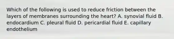 Which of the following is used to reduce friction between the layers of membranes surrounding the heart? A. synovial fluid B. endocardium C. pleural fluid D. pericardial fluid E. capillary endothelium