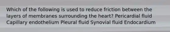 Which of the following is used to reduce friction between the layers of membranes surrounding <a href='https://www.questionai.com/knowledge/kya8ocqc6o-the-heart' class='anchor-knowledge'>the heart</a>? Pericardial fluid Capillary endothelium Pleural fluid Synovial fluid Endocardium