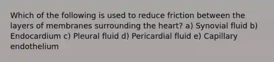 Which of the following is used to reduce friction between the layers of membranes surrounding the heart? a) Synovial fluid b) Endocardium c) Pleural fluid d) Pericardial fluid e) Capillary endothelium