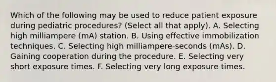 Which of the following may be used to reduce patient exposure during pediatric procedures? (Select all that apply). A. Selecting high milliampere (mA) station. B. Using effective immobilization techniques. C. Selecting high milliampere-seconds (mAs). D. Gaining cooperation during the procedure. E. Selecting very short exposure times. F. Selecting very long exposure times.