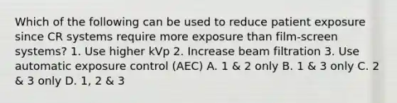 Which of the following can be used to reduce patient exposure since CR systems require more exposure than film-screen systems? 1. Use higher kVp 2. Increase beam filtration 3. Use automatic exposure control (AEC) A. 1 & 2 only B. 1 & 3 only C. 2 & 3 only D. 1, 2 & 3