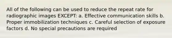 All of the following can be used to reduce the repeat rate for radiographic images EXCEPT: a. Effective communication skills b. Proper immobilization techniques c. Careful selection of exposure factors d. No special precautions are required