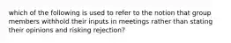 which of the following is used to refer to the notion that group members withhold their inputs in meetings rather than stating their opinions and risking rejection?