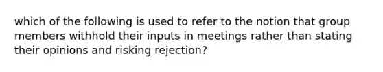 which of the following is used to refer to the notion that group members withhold their inputs in meetings rather than stating their opinions and risking rejection?