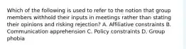 Which of the following is used to refer to the notion that group members withhold their inputs in meetings rather than stating their opinions and risking rejection? A. Affiliative constraints B. Communication apprehension C. Policy constraints D. Group phobia