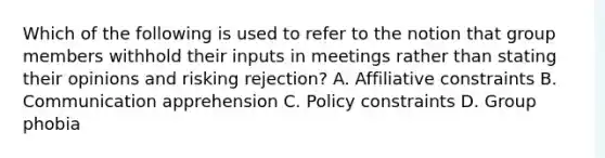 Which of the following is used to refer to the notion that group members withhold their inputs in meetings rather than stating their opinions and risking rejection? A. Affiliative constraints B. Communication apprehension C. Policy constraints D. Group phobia