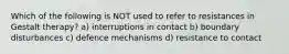 Which of the following is NOT used to refer to resistances in Gestalt therapy? a) interruptions in contact b) boundary disturbances c) defence mechanisms d) resistance to contact