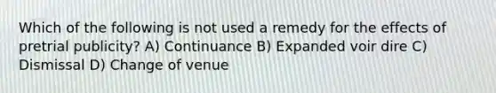 Which of the following is not used a remedy for the effects of pretrial publicity? A) Continuance B) Expanded voir dire C) Dismissal D) Change of venue