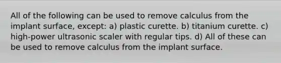 All of the following can be used to remove calculus from the implant surface, except: a) plastic curette. b) titanium curette. c) high-power ultrasonic scaler with regular tips. d) All of these can be used to remove calculus from the implant surface.