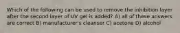 Which of the following can be used to remove the inhibition layer after the second layer of UV gel is added? A) all of these answers are correct B) manufacturer's cleanser C) acetone D) alcohol