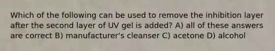 Which of the following can be used to remove the inhibition layer after the second layer of UV gel is added? A) all of these answers are correct B) manufacturer's cleanser C) acetone D) alcohol