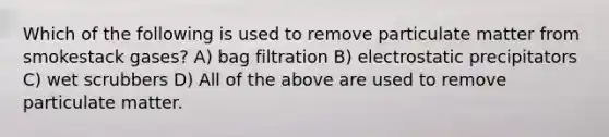 Which of the following is used to remove particulate matter from smokestack gases? A) bag filtration B) electrostatic precipitators C) wet scrubbers D) All of the above are used to remove particulate matter.