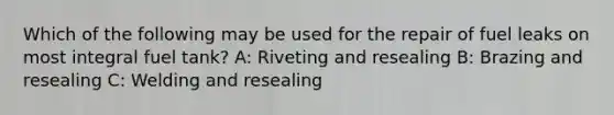 Which of the following may be used for the repair of fuel leaks on most integral fuel tank? A: Riveting and resealing B: Brazing and resealing C: Welding and resealing