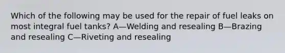 Which of the following may be used for the repair of fuel leaks on most integral fuel tanks? A—Welding and resealing B—Brazing and resealing C—Riveting and resealing