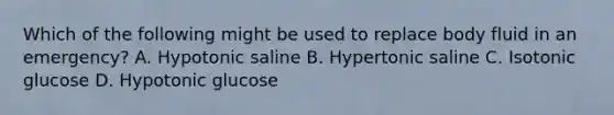 Which of the following might be used to replace body fluid in an emergency? A. Hypotonic saline B. Hypertonic saline C. Isotonic glucose D. Hypotonic glucose